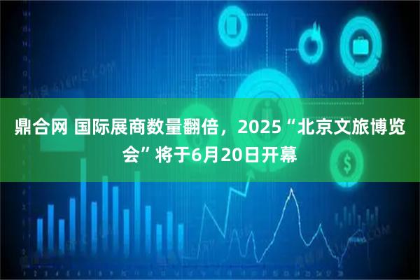 鼎合网 国际展商数量翻倍，2025“北京文旅博览会”将于6月20日开幕