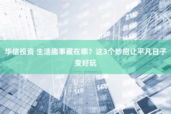 华信投资 生活趣事藏在哪？这3个妙招让平凡日子变好玩