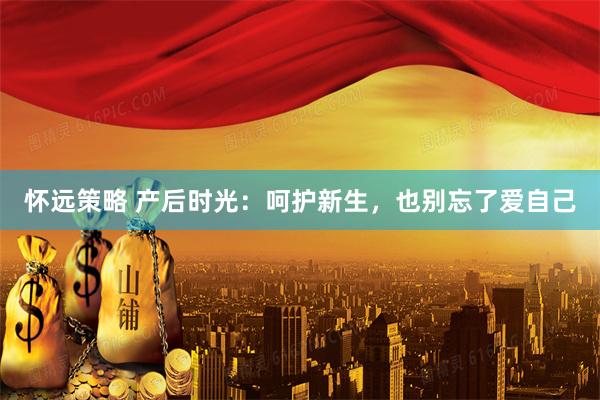 怀远策略 产后时光：呵护新生，也别忘了爱自己