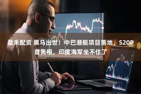 盈禾配资 黑马出世！中巴潜艇项目落地，S20P首亮相，印度海军坐不住了