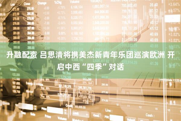 升融配资 吕思清将携美杰新青年乐团巡演欧洲 开启中西“四季”对话