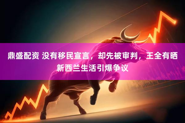 鼎盛配资 没有移民宣言，却先被审判，王全有晒新西兰生活引爆争议