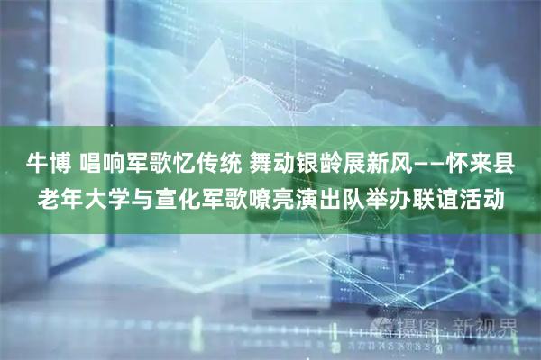 牛博 唱响军歌忆传统 舞动银龄展新风——怀来县老年大学与宣化军歌嘹亮演出队举办联谊活动