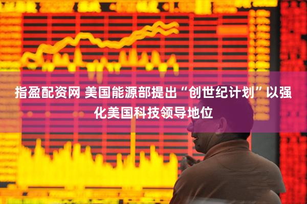 指盈配资网 美国能源部提出“创世纪计划”以强化美国科技领导地位