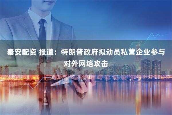 秦安配资 报道：特朗普政府拟动员私营企业参与对外网络攻击