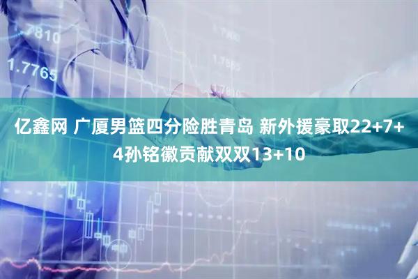 亿鑫网 广厦男篮四分险胜青岛 新外援豪取22+7+4孙铭徽贡献双双13+10