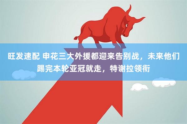 旺发速配 申花三大外援都迎来告别战，未来他们踢完本轮亚冠就走，特谢拉领衔
