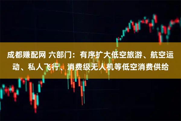 成都赚配网 六部门：有序扩大低空旅游、航空运动、私人飞行、消费级无人机等低空消费供给