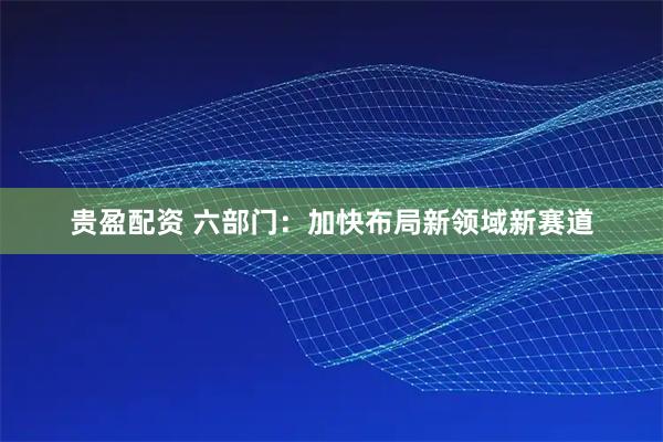 贵盈配资 六部门：加快布局新领域新赛道