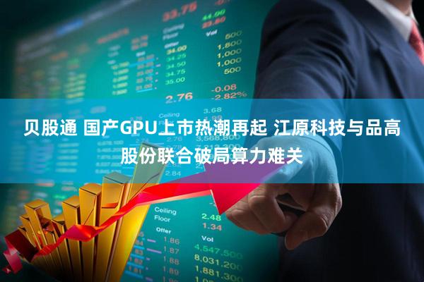 贝股通 国产GPU上市热潮再起 江原科技与品高股份联合破局算力难关
