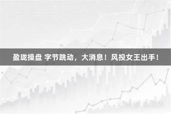 盈珑操盘 字节跳动，大消息！风投女王出手！