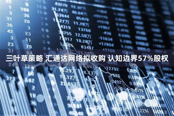 三叶草策略 汇通达网络拟收购 认知边界57%股权