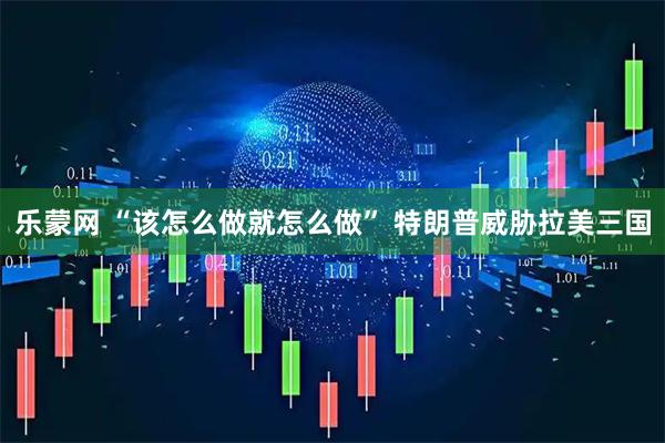 乐蒙网 “该怎么做就怎么做” 特朗普威胁拉美三国