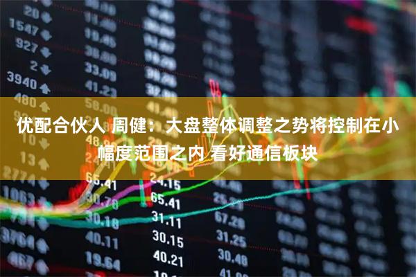 优配合伙人 周健：大盘整体调整之势将控制在小幅度范围之内 看好通信板块
