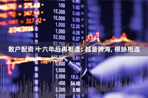 散户配资 十六年后再相逢: 越音跨海, 根脉相连