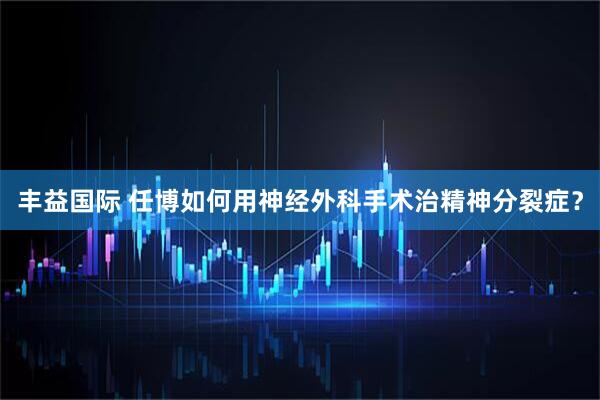 丰益国际 任博如何用神经外科手术治精神分裂症？