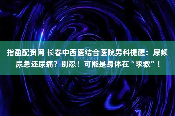 指盈配资网 长春中西医结合医院男科提醒：尿频尿急还尿痛？别忍！可能是身体在“求救”！