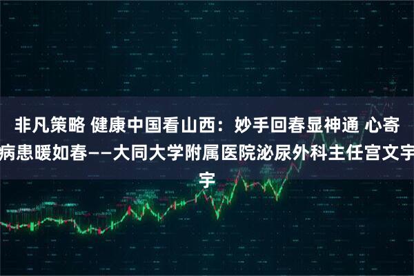 非凡策略 健康中国看山西：妙手回春显神通 心寄病患暖如春——大同大学附属医院泌尿外科主任宫文宇