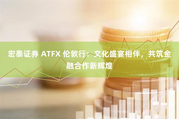 宏泰证券 ATFX 伦敦行：文化盛宴相伴，共筑金融合作新辉煌
