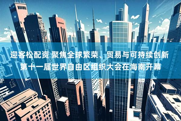 迎客松配资 聚焦全球繁荣、贸易与可持续创新 第十一届世界自由区组织大会在海南开幕