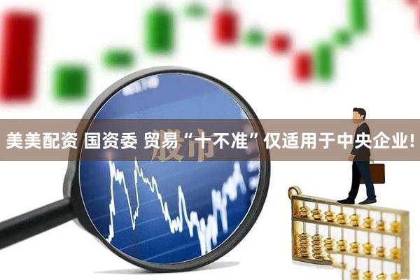 美美配资 国资委 贸易“十不准”仅适用于中央企业!