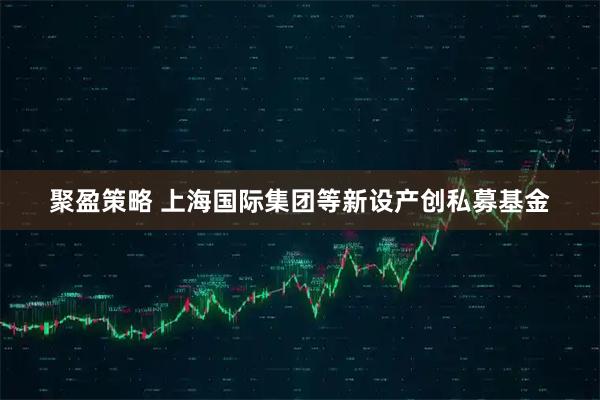 聚盈策略 上海国际集团等新设产创私募基金
