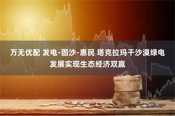 万无优配 发电-固沙-惠民 塔克拉玛干沙漠绿电发展实现生态经济双赢