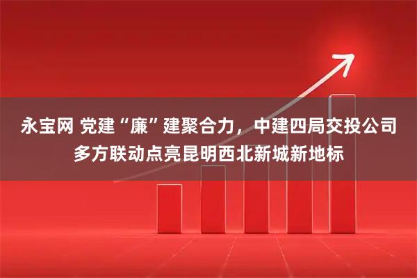 永宝网 党建“廉”建聚合力，中建四局交投公司多方联动点亮昆明西北新城新地标