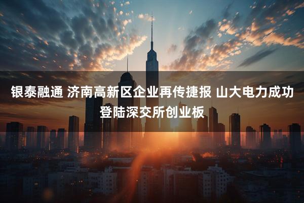 银泰融通 济南高新区企业再传捷报 山大电力成功登陆深交所创业板