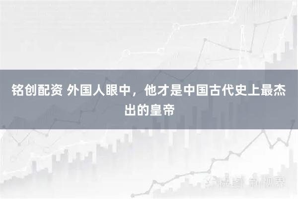 铭创配资 外国人眼中，他才是中国古代史上最杰出的皇帝
